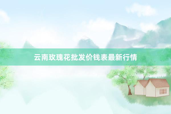 云南玫瑰花批发价钱表最新行情